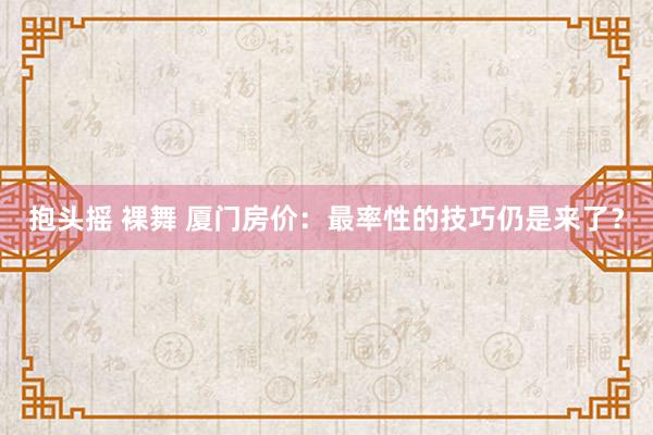 抱头摇 裸舞 厦门房价：最率性的技巧仍是来了？