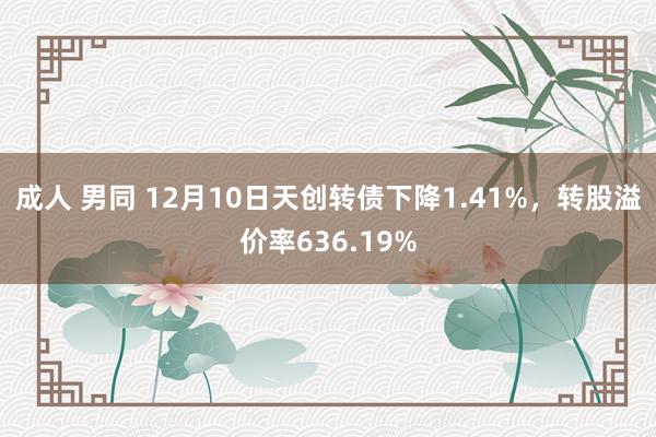 成人 男同 12月10日天创转债下降1.41%，转股溢价率636.19%