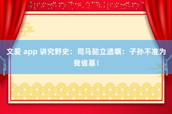 文爱 app 讲究野史：司马懿立遗嘱：子孙不准为我省墓！