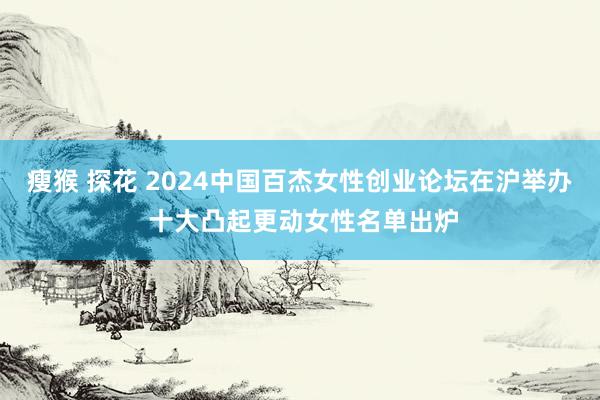 瘦猴 探花 2024中国百杰女性创业论坛在沪举办 十大凸起更动女性名单出炉