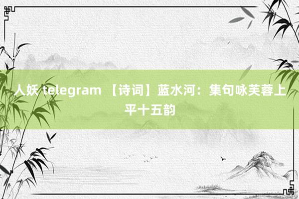 人妖 telegram 【诗词】蓝水河：集句咏芙蓉上平十五韵