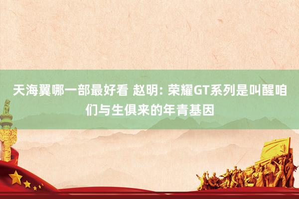 天海翼哪一部最好看 赵明: 荣耀GT系列是叫醒咱们与生俱来的年青基因