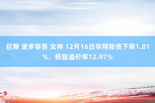 巨臀 波多黎各 女神 12月16日华翔转债下降1.81%，转股溢价率12.97%