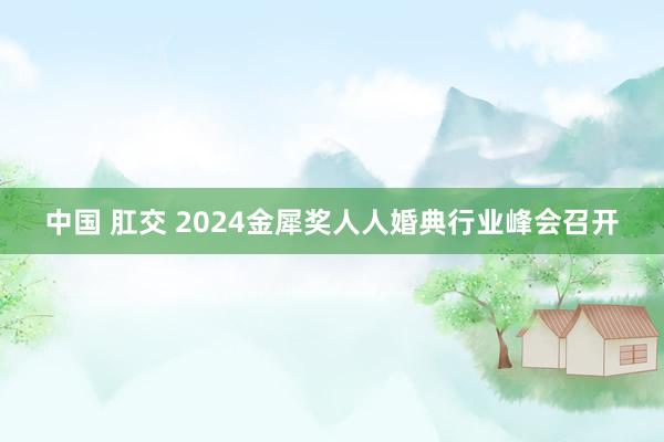 中国 肛交 2024金犀奖人人婚典行业峰会召开