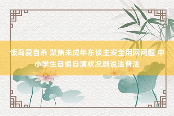 饭岛爱自杀 聚焦未成年东谈主安全用网问题 中小学生自编自演状况剧说法普法