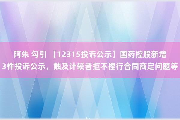 阿朱 勾引 【12315投诉公示】国药控股新增3件投诉公示，触及计较者拒不捏行合同商定问题等