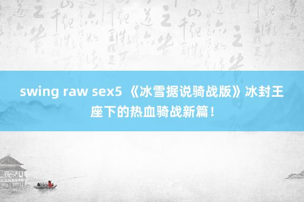 swing raw sex5 《冰雪据说骑战版》冰封王座下的热血骑战新篇！