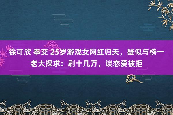 徐可欣 拳交 25岁游戏女网红归天，疑似与榜一老大探求：刷十几万，谈恋爱被拒