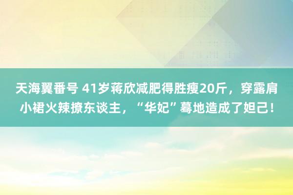 天海翼番号 41岁蒋欣减肥得胜瘦20斤，穿露肩小裙火辣撩东谈主，“华妃”蓦地造成了妲己！