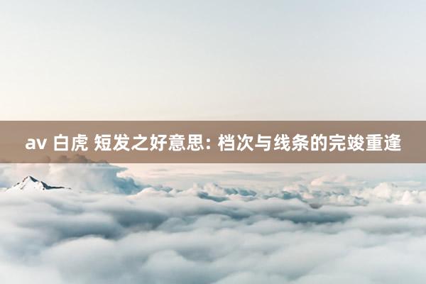 av 白虎 短发之好意思: 档次与线条的完竣重逢