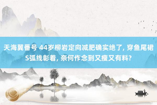 天海翼番号 44岁柳岩定向减肥确实绝了， 穿鱼尾裙S弧线彰着， 奈何作念到又瘦又有料?