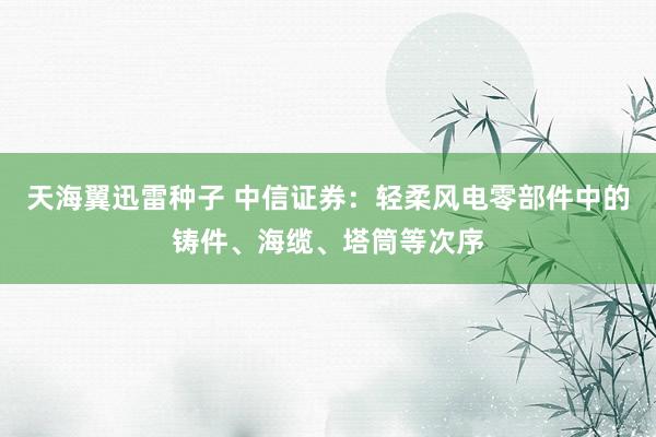 天海翼迅雷种子 中信证券：轻柔风电零部件中的铸件、海缆、塔筒等次序