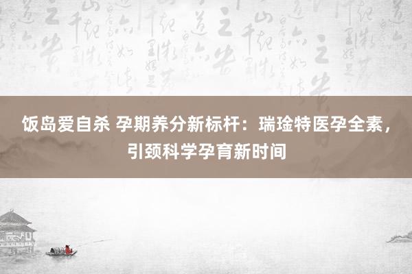 饭岛爱自杀 孕期养分新标杆：瑞琻特医孕全素，引颈科学孕育新时间