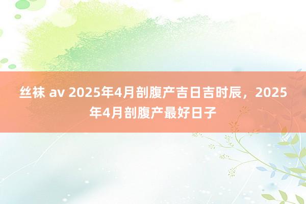 丝袜 av 2025年4月剖腹产吉日吉时辰，2025年4月剖腹产最好日子