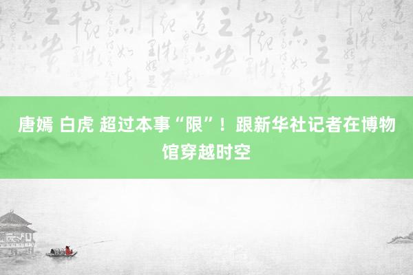 唐嫣 白虎 超过本事“限”！跟新华社记者在博物馆穿越时空