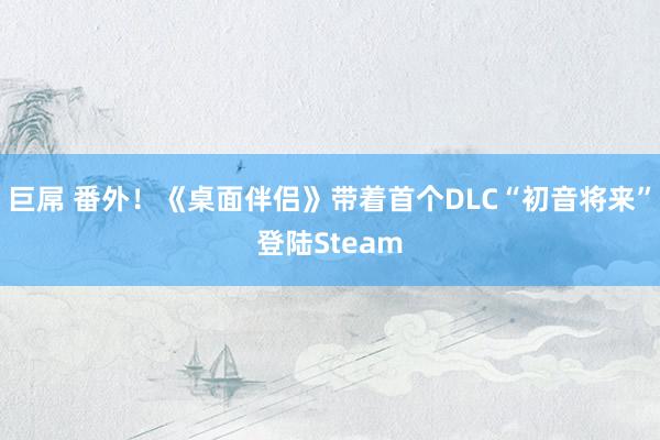 巨屌 番外！《桌面伴侣》带着首个DLC“初音将来”登陆Steam