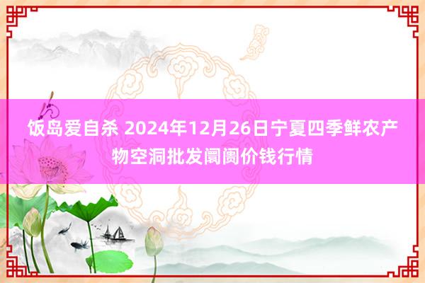 饭岛爱自杀 2024年12月26日宁夏四季鲜农产物空洞批发阛阓价钱行情