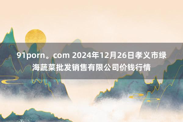 91porn。com 2024年12月26日孝义市绿海蔬菜批发销售有限公司价钱行情