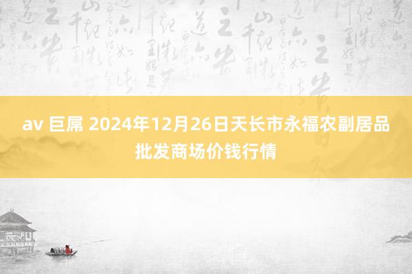 av 巨屌 2024年12月26日天长市永福农副居品批发商场价钱行情