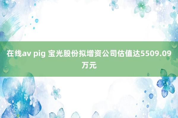 在线av pig 宝光股份拟增资公司估值达5509.09万元