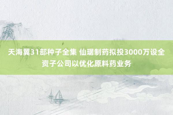 天海翼31部种子全集 仙琚制药拟投3000万设全资子公司以优化原料药业务