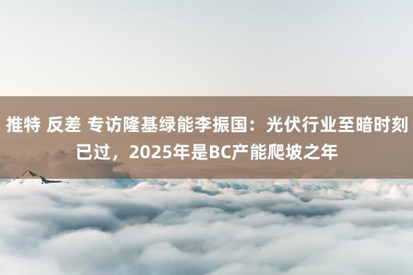 推特 反差 专访隆基绿能李振国：光伏行业至暗时刻已过，2025年是BC产能爬坡之年