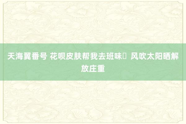 天海翼番号 花呗皮肤帮我去班味✨风吹太阳晒解放庄重