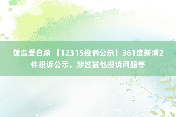 饭岛爱自杀 【12315投诉公示】361度新增2件投诉公示，涉过甚他投诉问题等