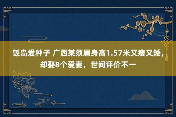 饭岛爱种子 广西某须眉身高1.57米又瘦又矮，却娶8个爱妻，世间评价不一