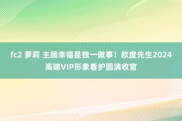 fc2 萝莉 主顾幸福是独一做事！欧度先生2024高端VIP形象看护圆满收官