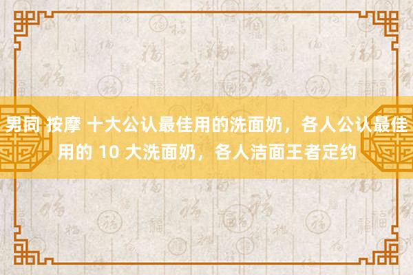 男同 按摩 十大公认最佳用的洗面奶，各人公认最佳用的 10 大洗面奶，各人洁面王者定约