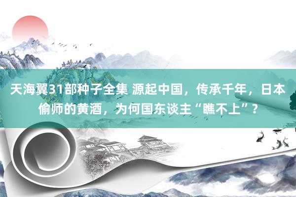 天海翼31部种子全集 源起中国，传承千年，日本偷师的黄酒，为何国东谈主“瞧不上”？