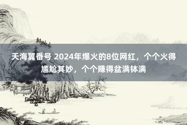 天海翼番号 2024年爆火的8位网红，个个火得尴尬其妙，个个赚得盆满钵满