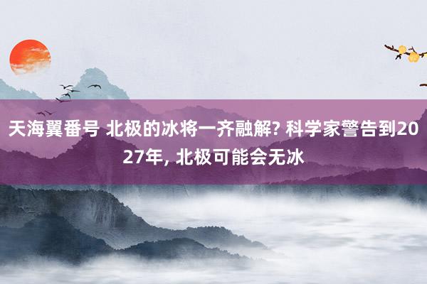 天海翼番号 北极的冰将一齐融解? 科学家警告到2027年， 北极可能会无冰