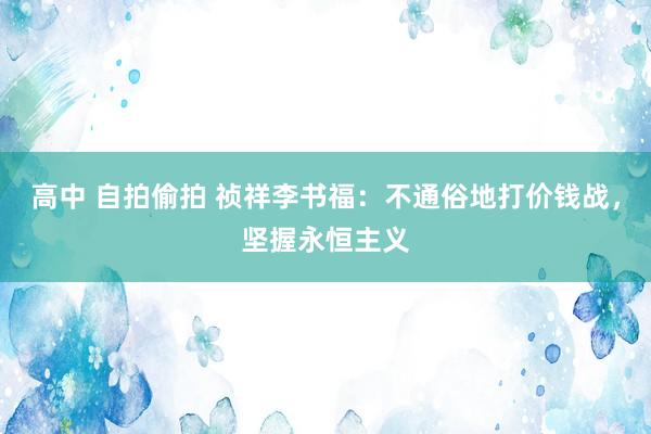 高中 自拍偷拍 祯祥李书福：不通俗地打价钱战，坚握永恒主义