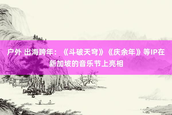 户外 出海跨年：《斗破天穹》《庆余年》等IP在新加坡的音乐节上亮相