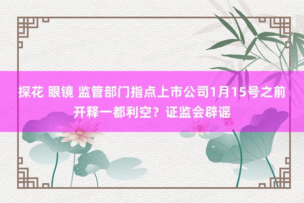 探花 眼镜 监管部门指点上市公司1月15号之前开释一都利空？证监会辟谣