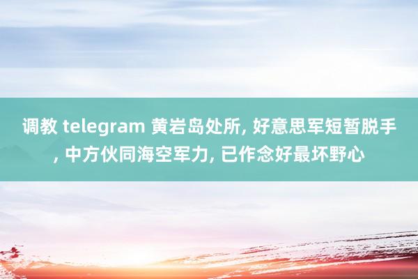 调教 telegram 黄岩岛处所， 好意思军短暂脱手， 中方伙同海空军力， 已作念好最坏野心