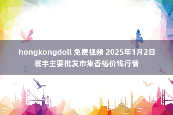 hongkongdoll 免费视频 2025年1月2日寰宇主要批发市集香椿价钱行情