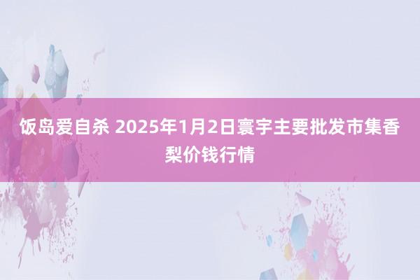 饭岛爱自杀 2025年1月2日寰宇主要批发市集香梨价钱行情