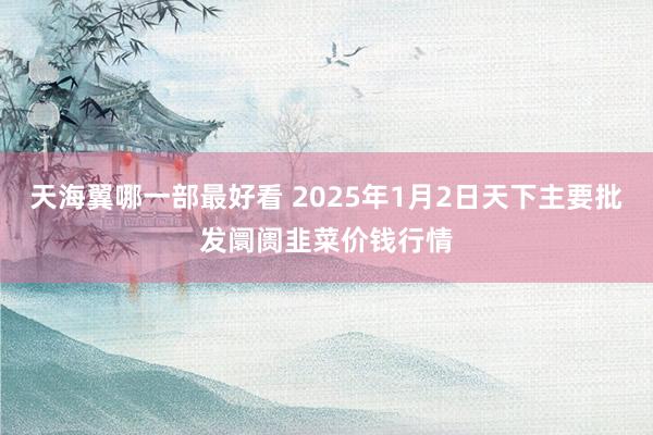 天海翼哪一部最好看 2025年1月2日天下主要批发阛阓韭菜价钱行情