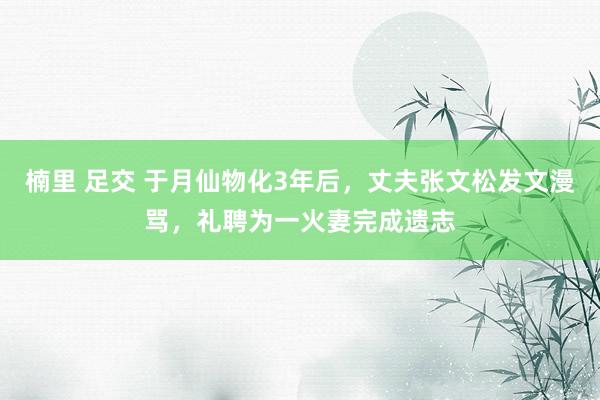 楠里 足交 于月仙物化3年后，丈夫张文松发文漫骂，礼聘为一火妻完成遗志