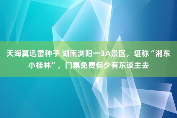 天海翼迅雷种子 湖南浏阳一3A景区，堪称“湘东小桂林”，门票免费但少有东谈主去