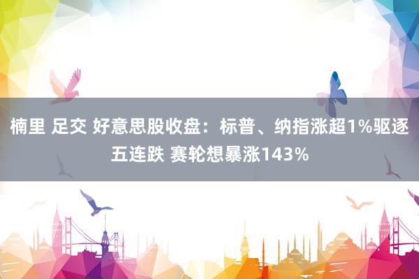 楠里 足交 好意思股收盘：标普、纳指涨超1%驱逐五连跌 赛轮想暴涨143%