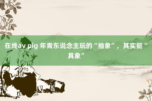 在线av pig 年青东说念主玩的“抽象”，其实挺“具象”