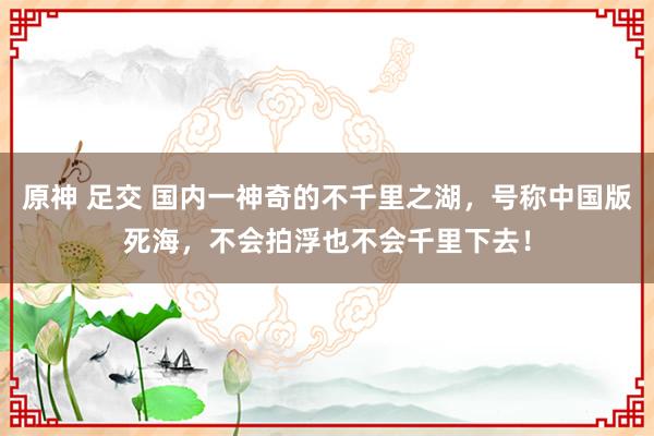 原神 足交 国内一神奇的不千里之湖，号称中国版死海，不会拍浮也不会千里下去！