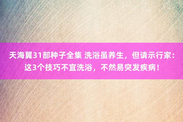 天海翼31部种子全集 洗浴虽养生，但请示行家：这3个技巧不宜洗浴，不然易突发疾病！