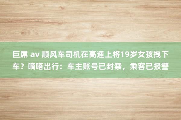 巨屌 av 顺风车司机在高速上将19岁女孩拽下车？嘀嗒出行：车主账号已封禁，乘客已报警