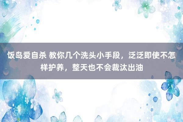 饭岛爱自杀 教你几个洗头小手段，泛泛即使不怎样护养，整天也不会裁汰出油