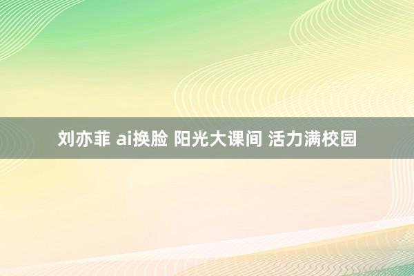 刘亦菲 ai换脸 阳光大课间 活力满校园